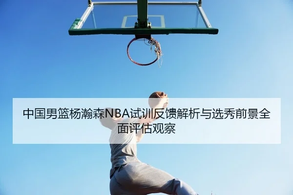 中国男篮杨瀚森NBA试训反馈解析与选秀前景全面评估观察